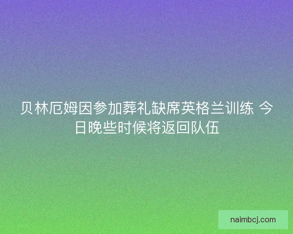 贝林厄姆因参加葬礼缺席英格兰训练 今日晚些时候将返回队伍 贝林厄姆因参加葬礼缺席英格兰训练 今日晚些时候将返回队伍