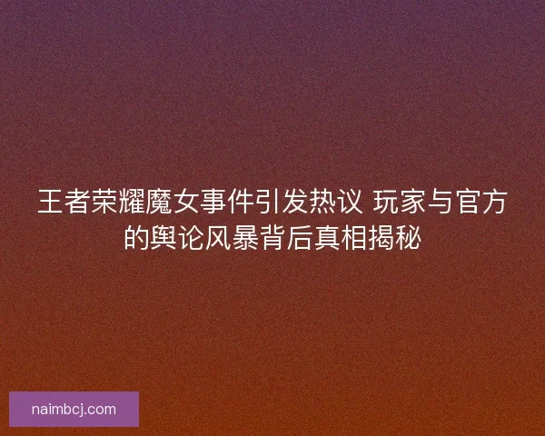 王者荣耀魔女事件引发热议 玩家与官方的舆论风暴背后真相揭秘