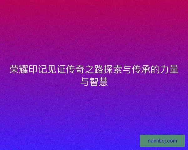 荣耀印记见证传奇之路探索与传承的力量与智慧 荣耀印记见证传奇之路探索与传承的力量与智慧