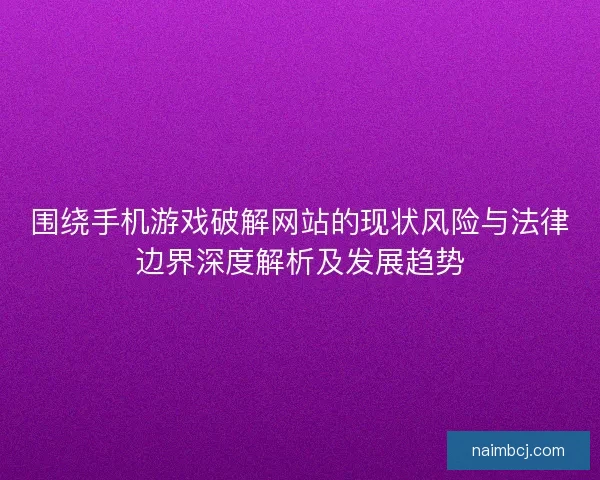 围绕手机游戏破解网站的现状风险与法律边界深度解析及发展趋势