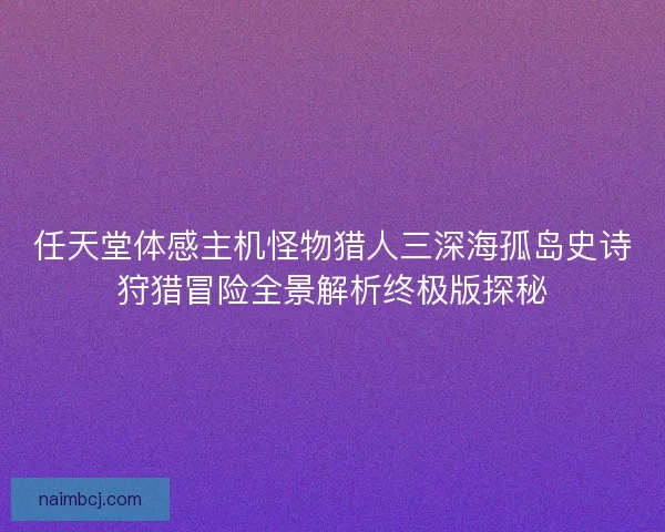 任天堂体感主机怪物猎人三深海孤岛史诗狩猎冒险全景解析终极版探秘 任天堂体感主机怪物猎人三深海孤岛史诗狩猎冒险全景解析终极版探秘