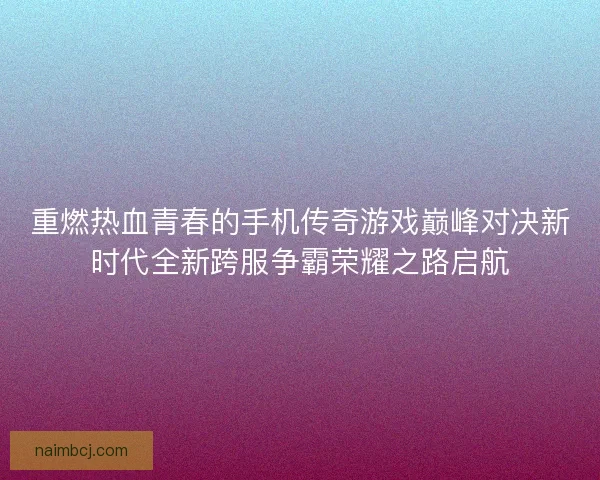 重燃热血青春的手机传奇游戏巅峰对决新时代全新跨服争霸荣耀之路启航