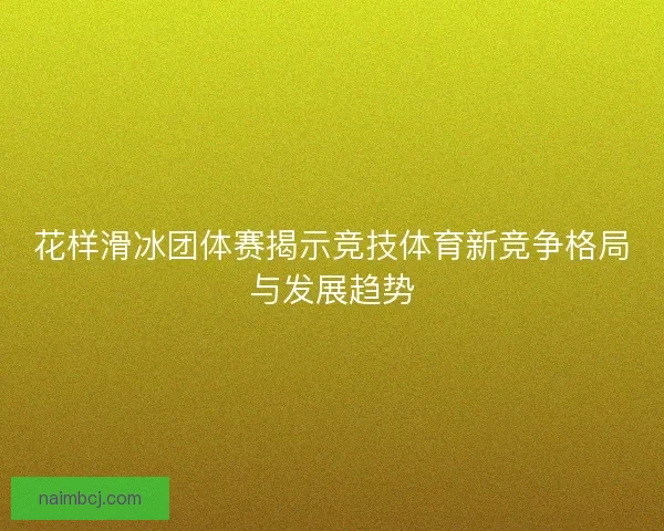 花样滑冰团体赛揭示竞技体育新竞争格局与发展趋势