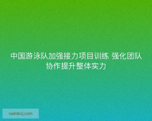 中国游泳队加强接力项目训练 强化团队协作提升整体实力