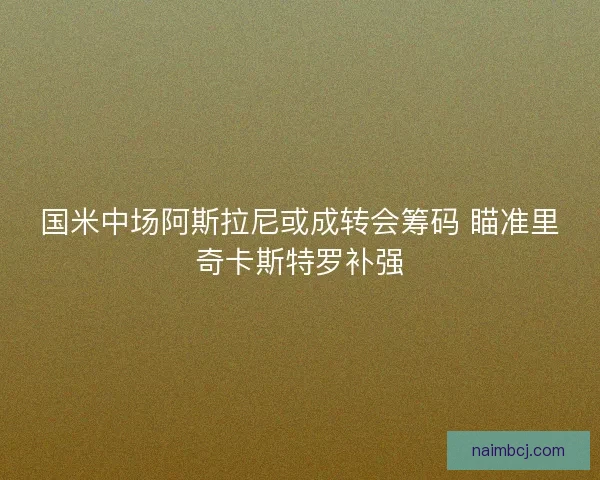 国米中场阿斯拉尼或成转会筹码 瞄准里奇卡斯特罗补强