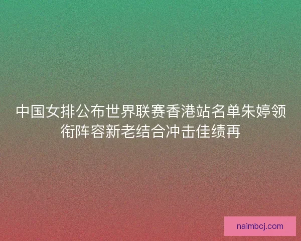 中国女排公布世界联赛香港站名单朱婷领衔阵容新老结合冲击佳绩再