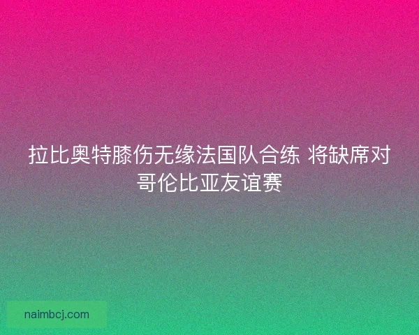 拉比奥特膝伤无缘法国队合练 将缺席对哥伦比亚友谊赛