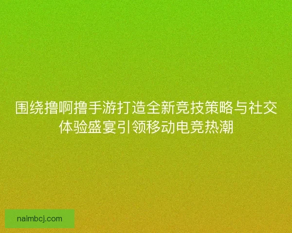 围绕撸啊撸手游打造全新竞技策略与社交体验盛宴引领移动电竞热潮