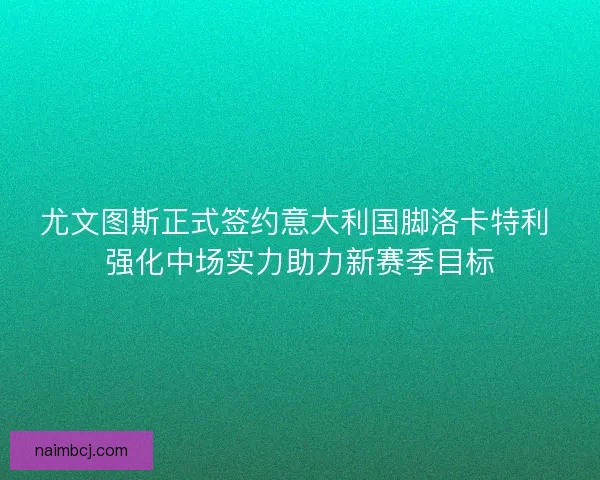 尤文图斯正式签约意大利国脚洛卡特利 强化中场实力助力新赛季目标