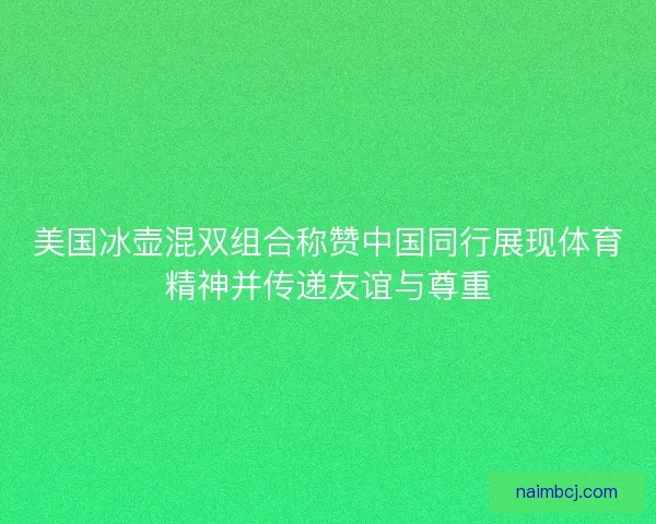美国冰壶混双组合称赞中国同行展现体育精神并传递友谊与尊重