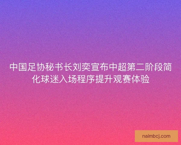 中国足协秘书长刘奕宣布中超第二阶段简化球迷入场程序提升观赛体验 中国足协秘书长刘奕宣布中超第二阶段简化球迷入场程序提升观赛体验