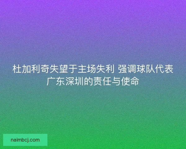 杜加利奇失望于主场失利 强调球队代表广东深圳的责任与使命