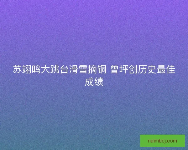 苏翊鸣大跳台滑雪摘铜 曾坪创历史最佳成绩