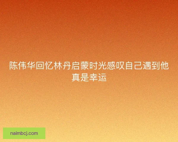 陈伟华回忆林丹启蒙时光感叹自己遇到他真是幸运