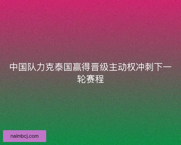 中国队力克泰国赢得晋级主动权冲刺下一轮赛程 中国队力克泰国赢得晋级主动权冲刺下一轮赛程