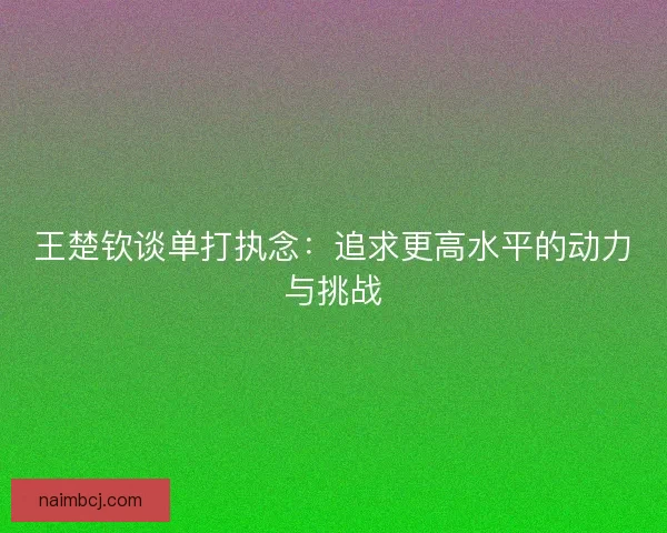 王楚钦谈单打执念：追求更高水平的动力与挑战