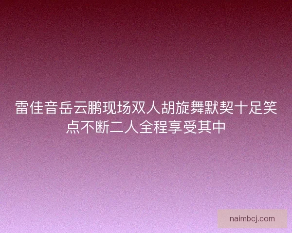 雷佳音岳云鹏现场双人胡旋舞默契十足笑点不断二人全程享受其中
