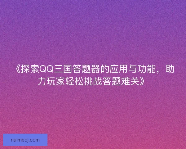 《探索QQ三国答题器的应用与功能，助力玩家轻松挑战答题难关》