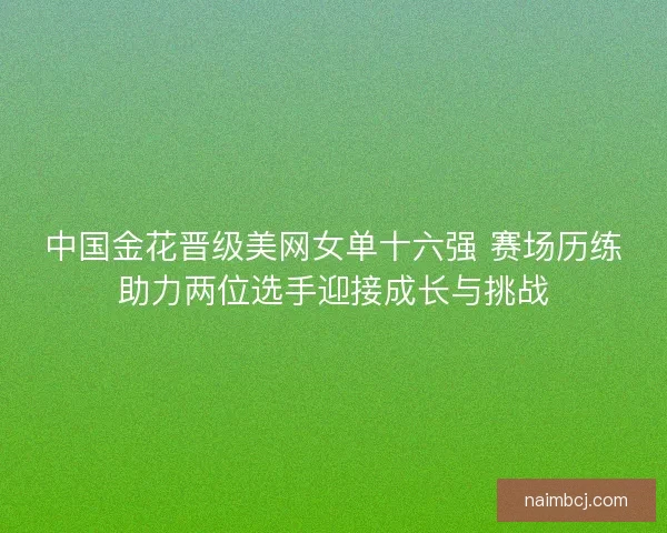 中国金花晋级美网女单十六强 赛场历练助力两位选手迎接成长与挑战