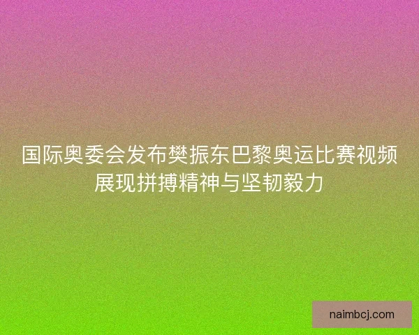 国际奥委会发布樊振东巴黎奥运比赛视频展现拼搏精神与坚韧毅力