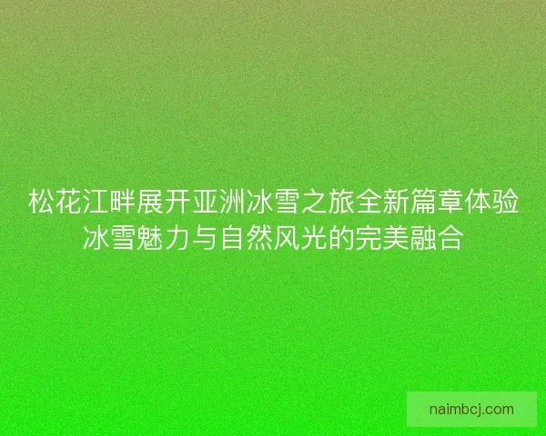 松花江畔展开亚洲冰雪之旅全新篇章体验冰雪魅力与自然风光的完美融合
