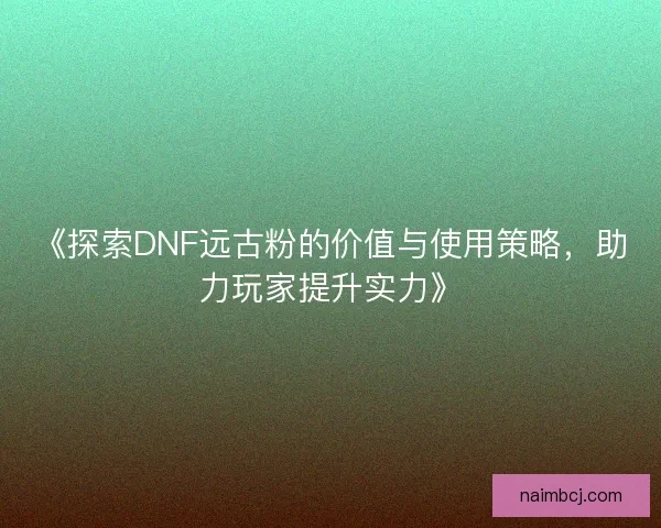 《探索DNF远古粉的价值与使用策略,助力玩家提升实力》 《探索DNF远古粉的价值与使用策略,助力玩家提升实力》
