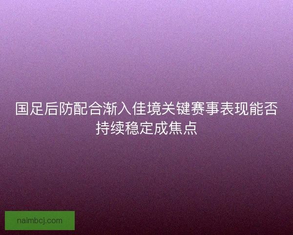 国足后防配合渐入佳境关键赛事表现能否持续稳定成焦点 国足后防配合渐入佳境关键赛事表现能否持续稳定成焦点