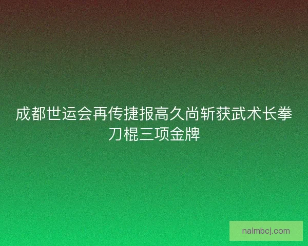 成都世运会再传捷报高久尚斩获武术长拳刀棍三项金牌 成都世运会再传捷报高久尚斩获武术长拳刀棍三项金牌